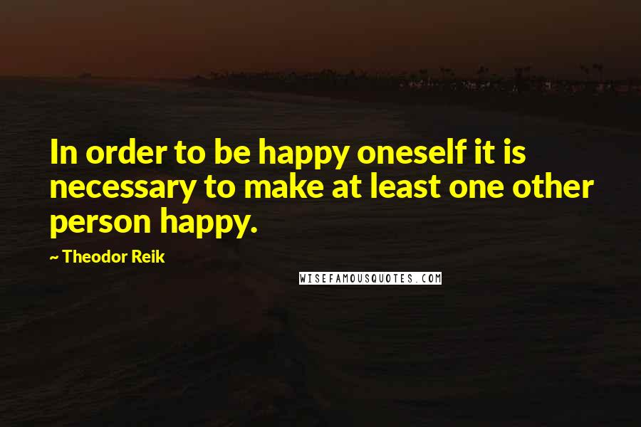 Theodor Reik Quotes: In order to be happy oneself it is necessary to make at least one other person happy.