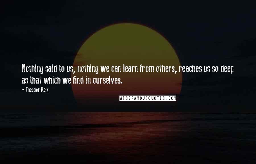 Theodor Reik Quotes: Nothing said to us, nothing we can learn from others, reaches us so deep as that which we find in ourselves.