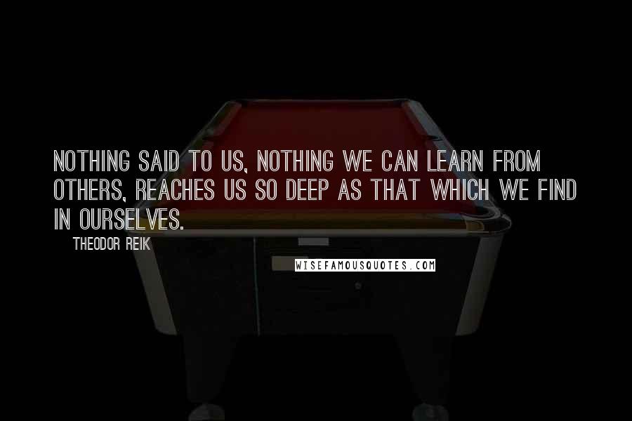 Theodor Reik Quotes: Nothing said to us, nothing we can learn from others, reaches us so deep as that which we find in ourselves.