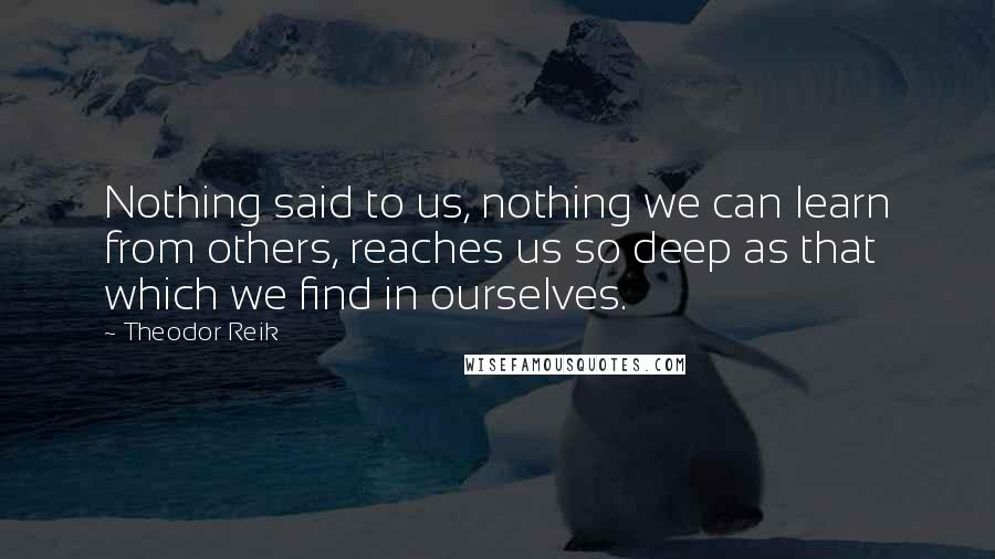 Theodor Reik Quotes: Nothing said to us, nothing we can learn from others, reaches us so deep as that which we find in ourselves.