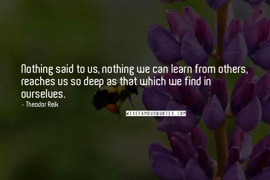 Theodor Reik Quotes: Nothing said to us, nothing we can learn from others, reaches us so deep as that which we find in ourselves.