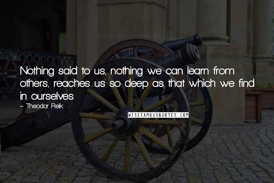 Theodor Reik Quotes: Nothing said to us, nothing we can learn from others, reaches us so deep as that which we find in ourselves.