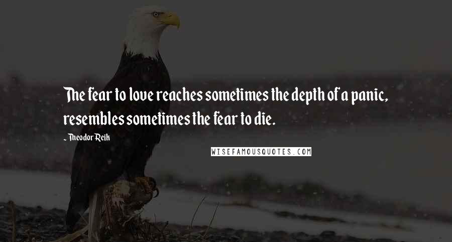 Theodor Reik Quotes: The fear to love reaches sometimes the depth of a panic, resembles sometimes the fear to die.