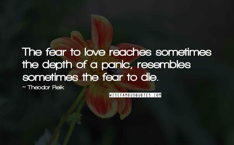 Theodor Reik Quotes: The fear to love reaches sometimes the depth of a panic, resembles sometimes the fear to die.