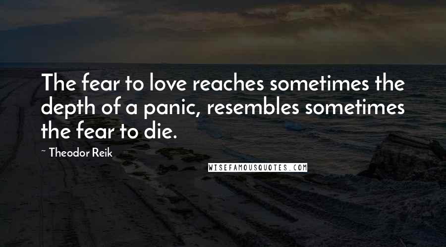 Theodor Reik Quotes: The fear to love reaches sometimes the depth of a panic, resembles sometimes the fear to die.