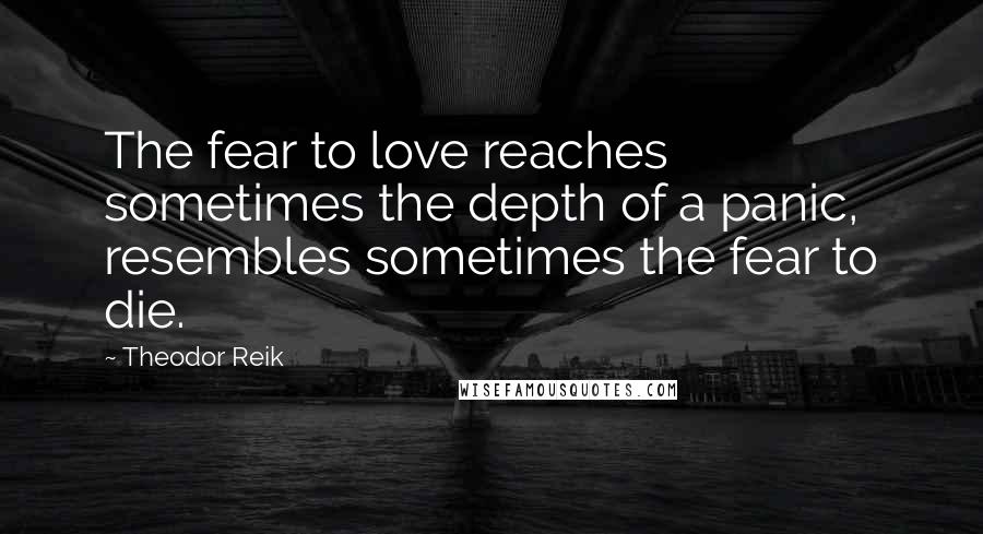 Theodor Reik Quotes: The fear to love reaches sometimes the depth of a panic, resembles sometimes the fear to die.