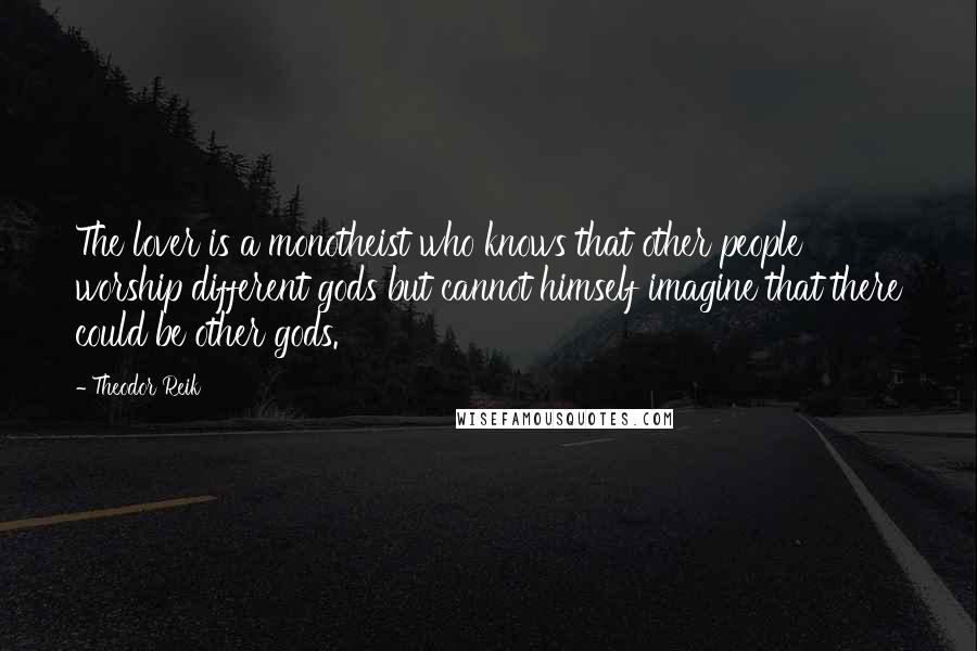 Theodor Reik Quotes: The lover is a monotheist who knows that other people worship different gods but cannot himself imagine that there could be other gods.