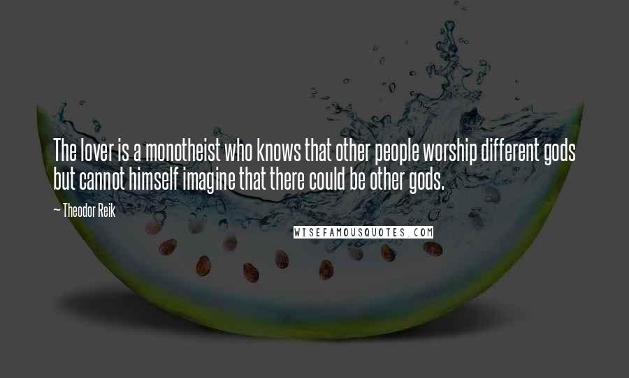 Theodor Reik Quotes: The lover is a monotheist who knows that other people worship different gods but cannot himself imagine that there could be other gods.