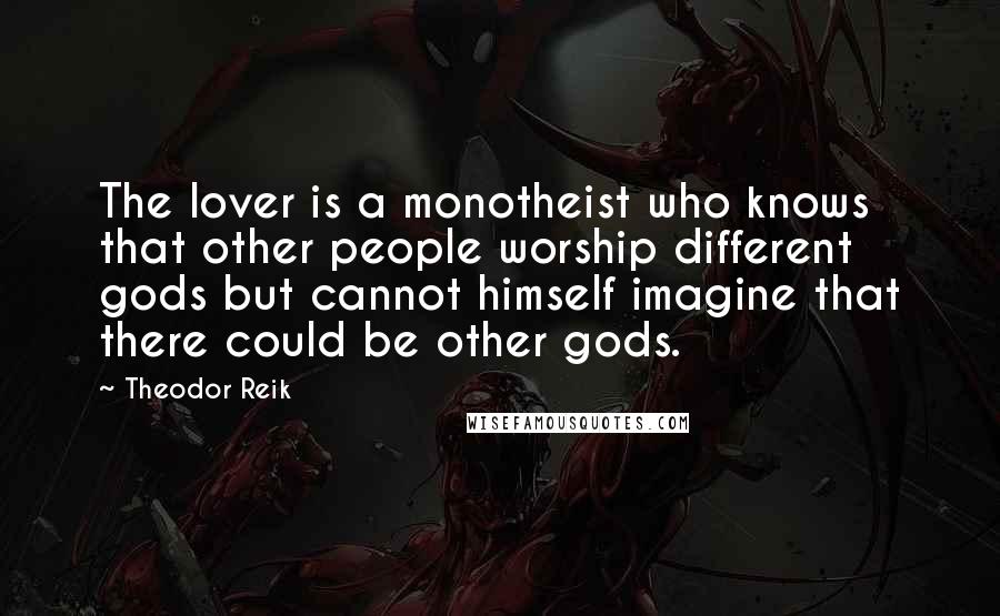 Theodor Reik Quotes: The lover is a monotheist who knows that other people worship different gods but cannot himself imagine that there could be other gods.