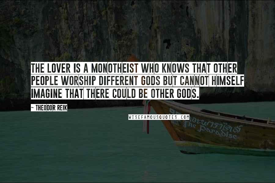 Theodor Reik Quotes: The lover is a monotheist who knows that other people worship different gods but cannot himself imagine that there could be other gods.