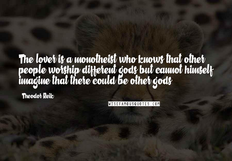 Theodor Reik Quotes: The lover is a monotheist who knows that other people worship different gods but cannot himself imagine that there could be other gods.