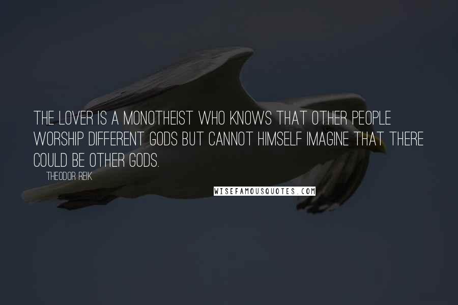 Theodor Reik Quotes: The lover is a monotheist who knows that other people worship different gods but cannot himself imagine that there could be other gods.