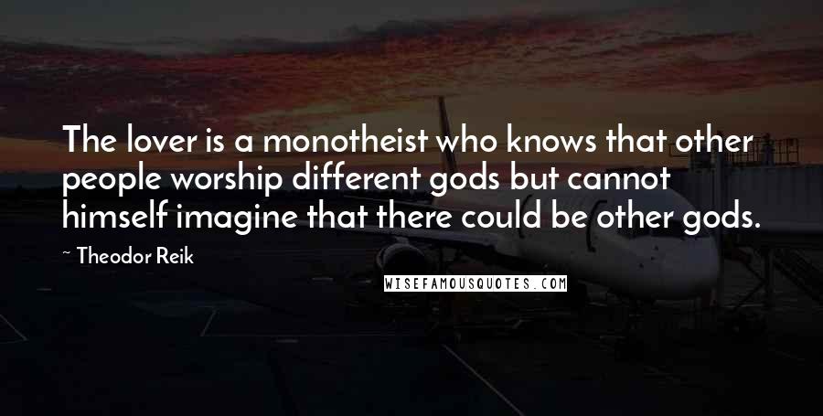 Theodor Reik Quotes: The lover is a monotheist who knows that other people worship different gods but cannot himself imagine that there could be other gods.