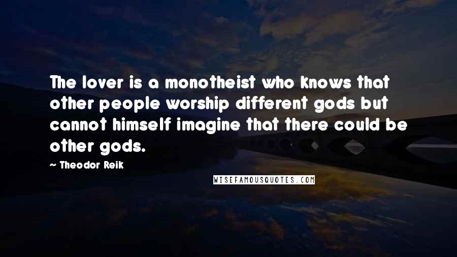 Theodor Reik Quotes: The lover is a monotheist who knows that other people worship different gods but cannot himself imagine that there could be other gods.