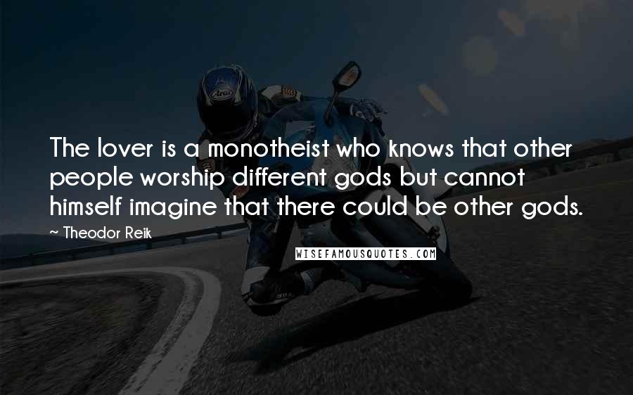 Theodor Reik Quotes: The lover is a monotheist who knows that other people worship different gods but cannot himself imagine that there could be other gods.