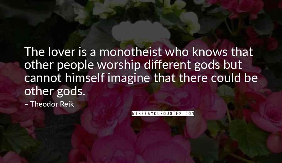 Theodor Reik Quotes: The lover is a monotheist who knows that other people worship different gods but cannot himself imagine that there could be other gods.