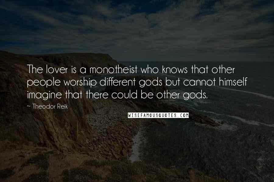 Theodor Reik Quotes: The lover is a monotheist who knows that other people worship different gods but cannot himself imagine that there could be other gods.