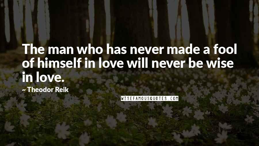 Theodor Reik Quotes: The man who has never made a fool of himself in love will never be wise in love.