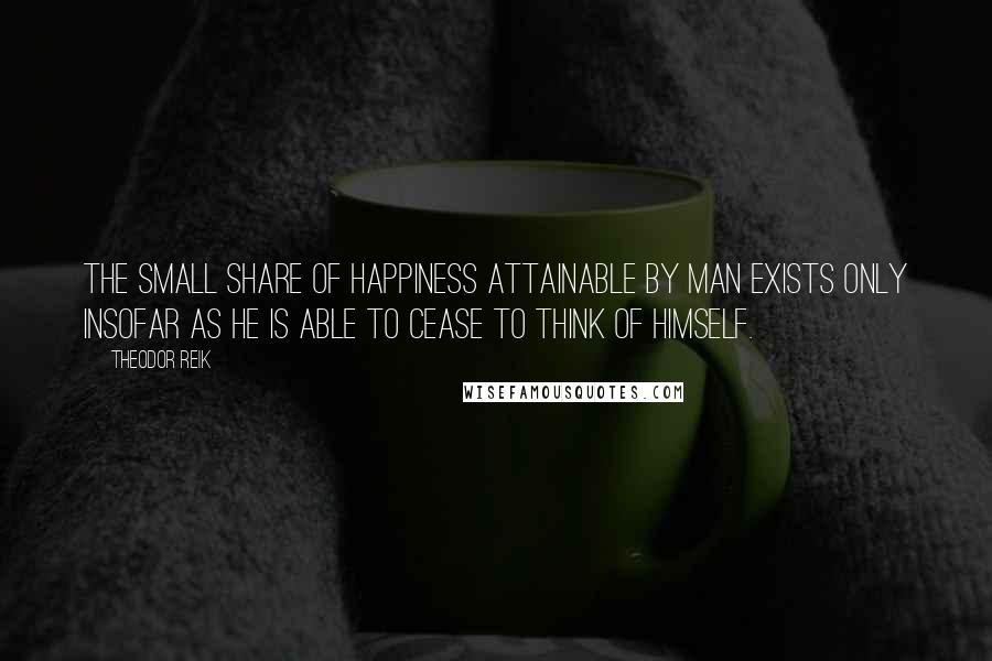 Theodor Reik Quotes: The small share of happiness attainable by man exists only insofar as he is able to cease to think of himself.