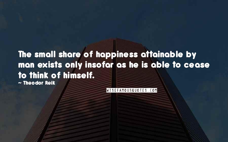 Theodor Reik Quotes: The small share of happiness attainable by man exists only insofar as he is able to cease to think of himself.