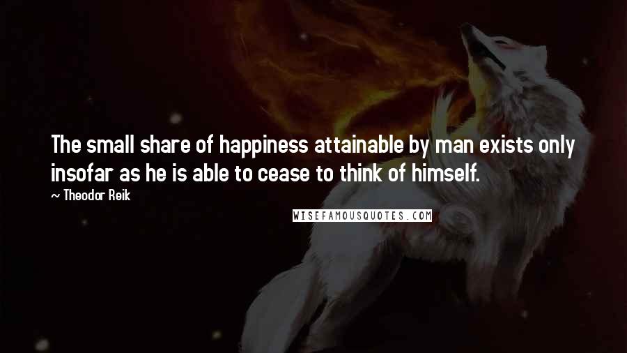 Theodor Reik Quotes: The small share of happiness attainable by man exists only insofar as he is able to cease to think of himself.