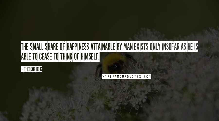 Theodor Reik Quotes: The small share of happiness attainable by man exists only insofar as he is able to cease to think of himself.