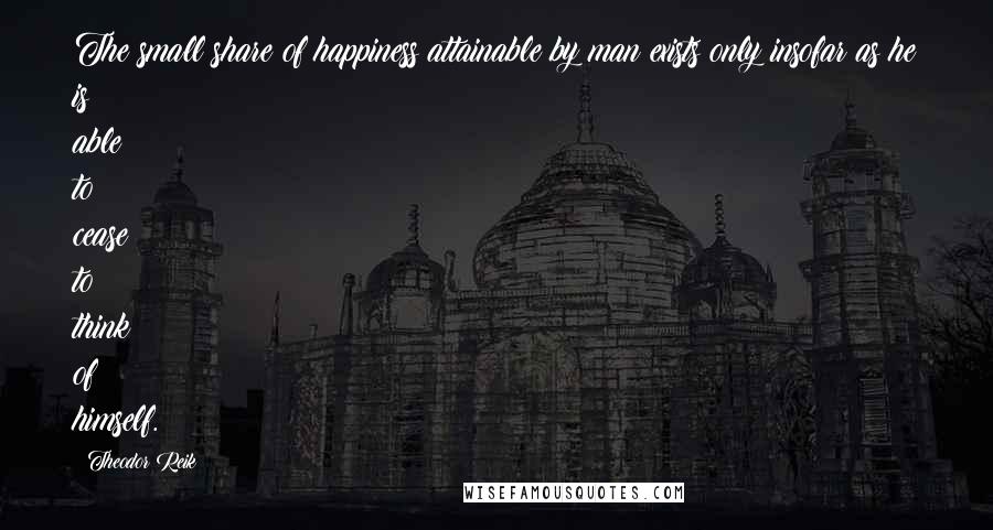 Theodor Reik Quotes: The small share of happiness attainable by man exists only insofar as he is able to cease to think of himself.