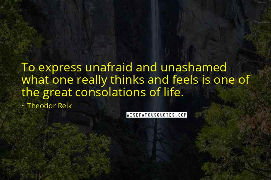 Theodor Reik Quotes: To express unafraid and unashamed what one really thinks and feels is one of the great consolations of life.