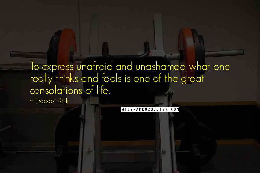 Theodor Reik Quotes: To express unafraid and unashamed what one really thinks and feels is one of the great consolations of life.