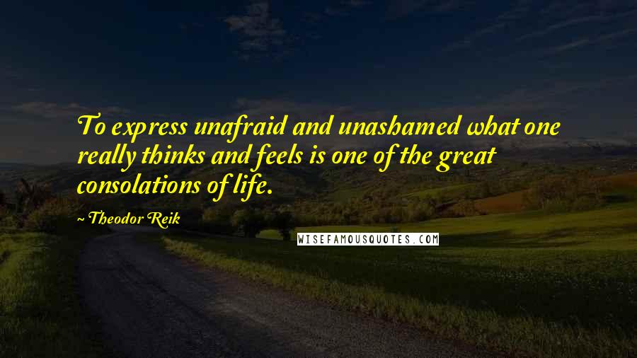 Theodor Reik Quotes: To express unafraid and unashamed what one really thinks and feels is one of the great consolations of life.