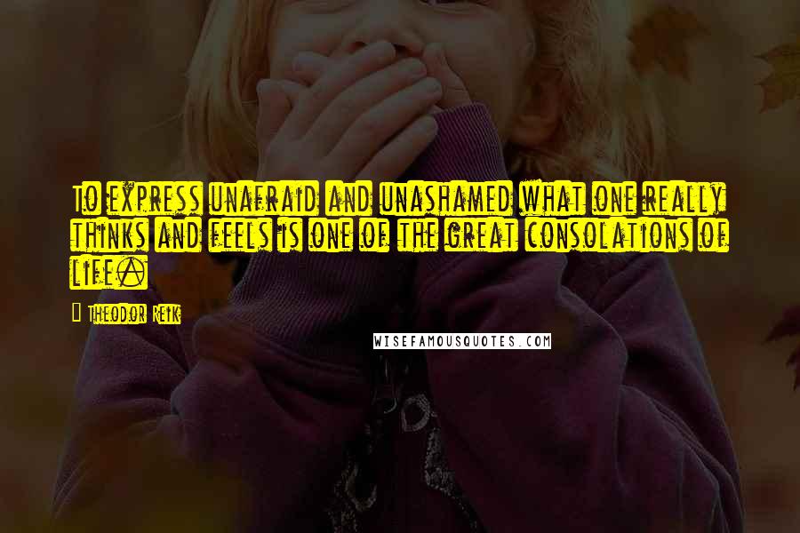 Theodor Reik Quotes: To express unafraid and unashamed what one really thinks and feels is one of the great consolations of life.