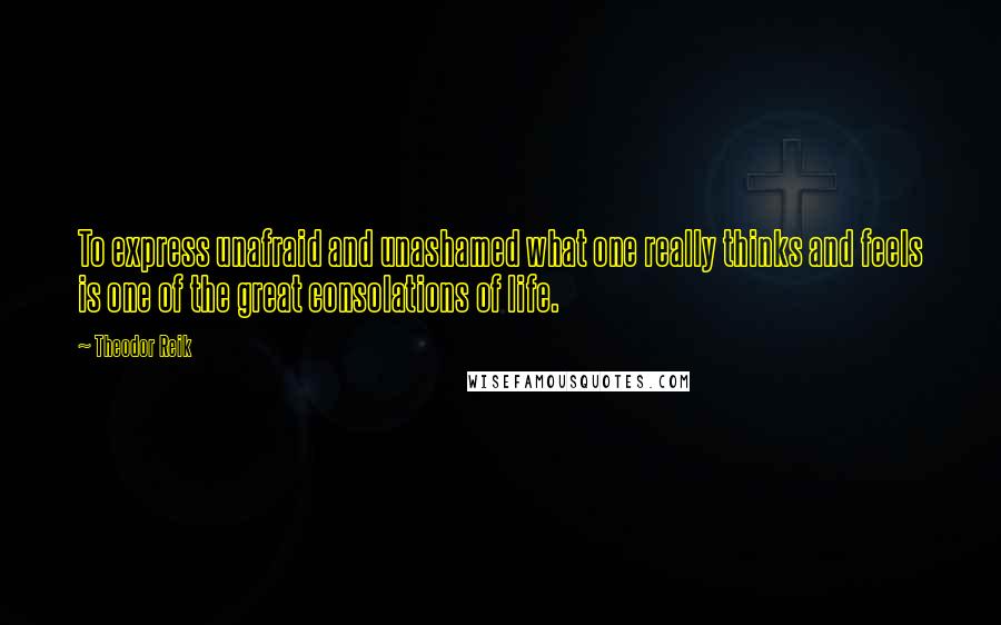 Theodor Reik Quotes: To express unafraid and unashamed what one really thinks and feels is one of the great consolations of life.