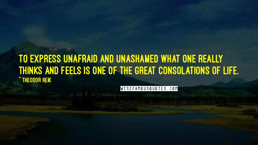 Theodor Reik Quotes: To express unafraid and unashamed what one really thinks and feels is one of the great consolations of life.