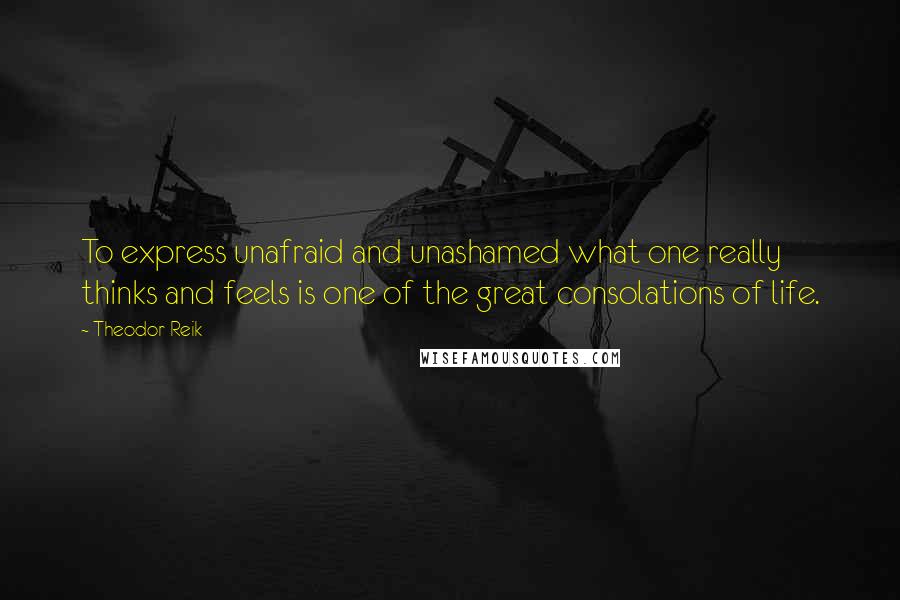 Theodor Reik Quotes: To express unafraid and unashamed what one really thinks and feels is one of the great consolations of life.