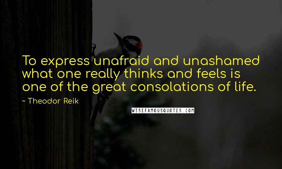 Theodor Reik Quotes: To express unafraid and unashamed what one really thinks and feels is one of the great consolations of life.