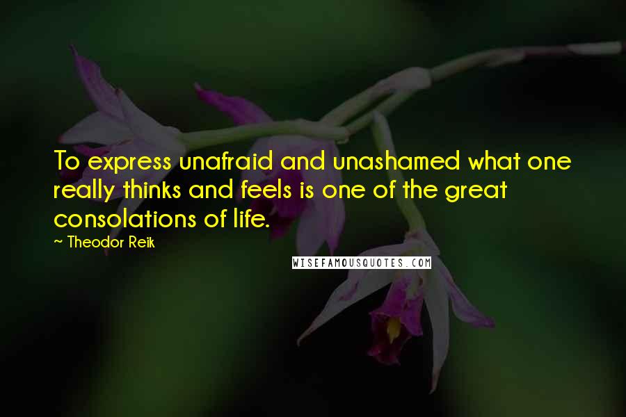 Theodor Reik Quotes: To express unafraid and unashamed what one really thinks and feels is one of the great consolations of life.