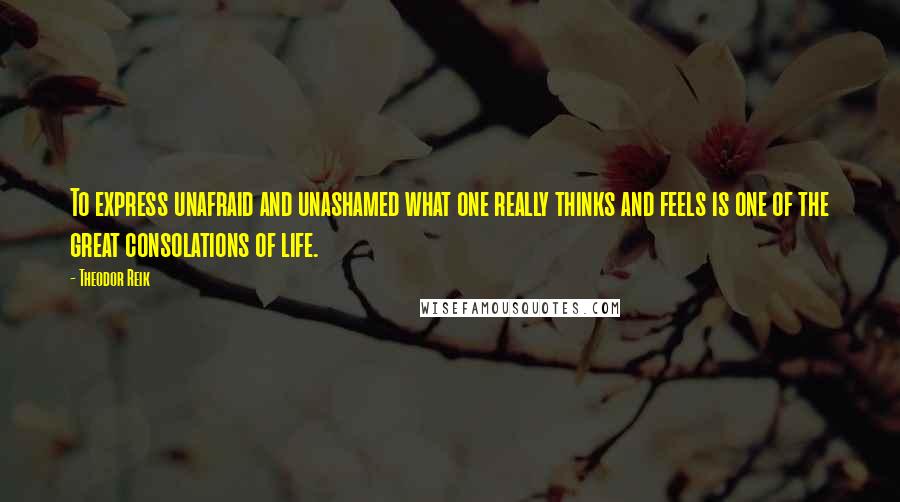 Theodor Reik Quotes: To express unafraid and unashamed what one really thinks and feels is one of the great consolations of life.