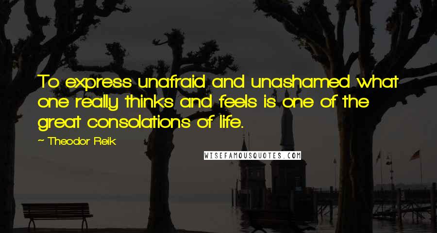 Theodor Reik Quotes: To express unafraid and unashamed what one really thinks and feels is one of the great consolations of life.