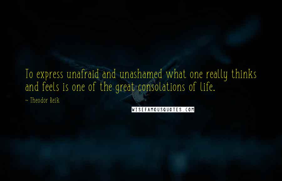 Theodor Reik Quotes: To express unafraid and unashamed what one really thinks and feels is one of the great consolations of life.