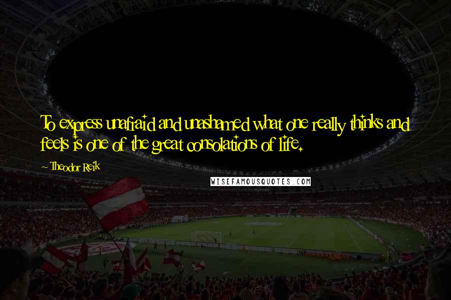 Theodor Reik Quotes: To express unafraid and unashamed what one really thinks and feels is one of the great consolations of life.