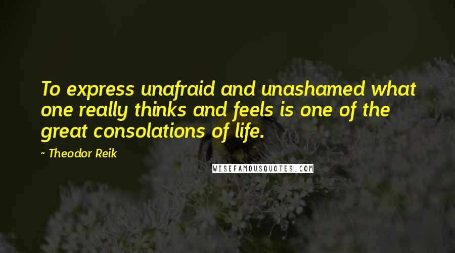 Theodor Reik Quotes: To express unafraid and unashamed what one really thinks and feels is one of the great consolations of life.