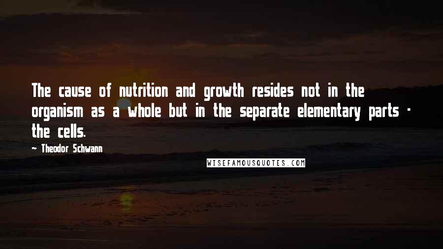 Theodor Schwann Quotes: The cause of nutrition and growth resides not in the organism as a whole but in the separate elementary parts - the cells.