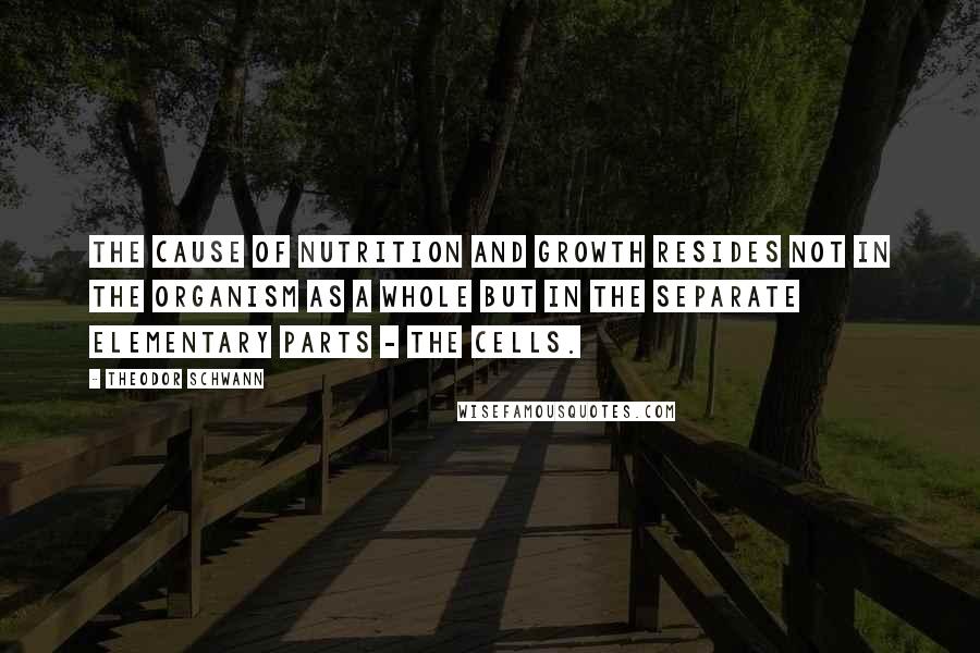 Theodor Schwann Quotes: The cause of nutrition and growth resides not in the organism as a whole but in the separate elementary parts - the cells.