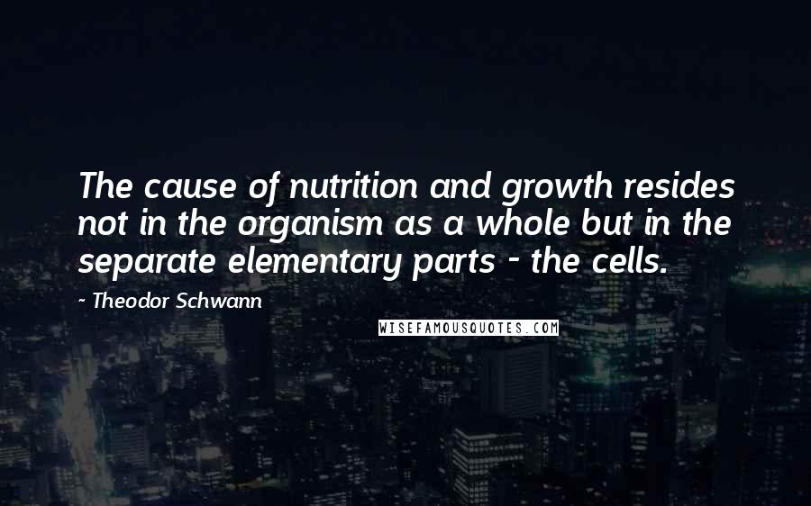 Theodor Schwann Quotes: The cause of nutrition and growth resides not in the organism as a whole but in the separate elementary parts - the cells.