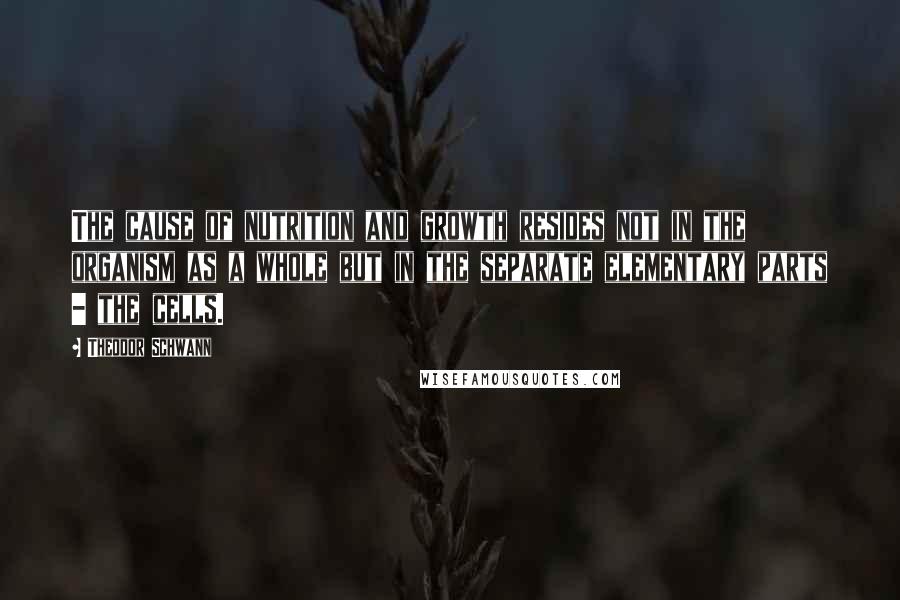 Theodor Schwann Quotes: The cause of nutrition and growth resides not in the organism as a whole but in the separate elementary parts - the cells.