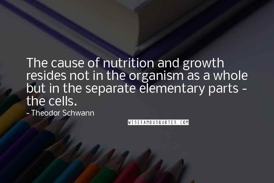 Theodor Schwann Quotes: The cause of nutrition and growth resides not in the organism as a whole but in the separate elementary parts - the cells.