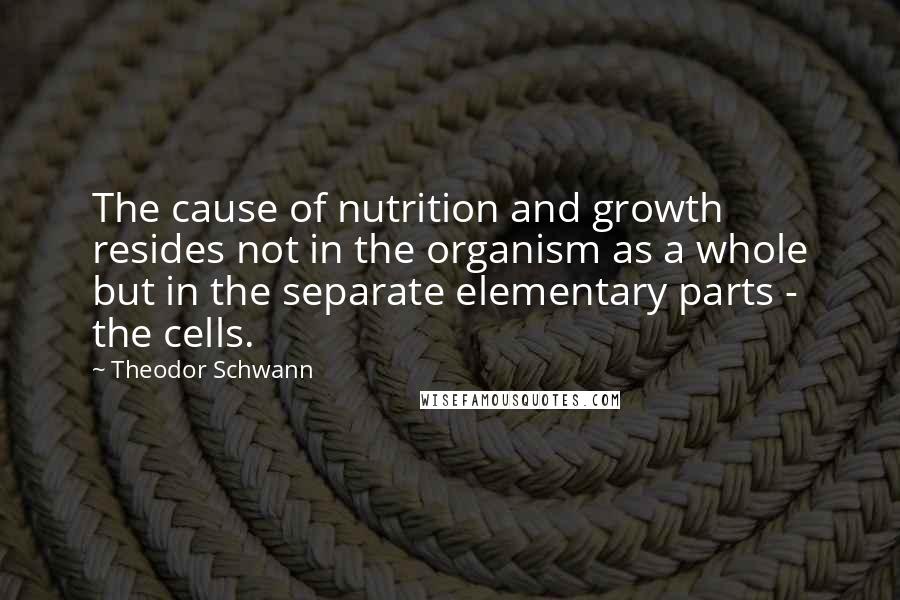 Theodor Schwann Quotes: The cause of nutrition and growth resides not in the organism as a whole but in the separate elementary parts - the cells.