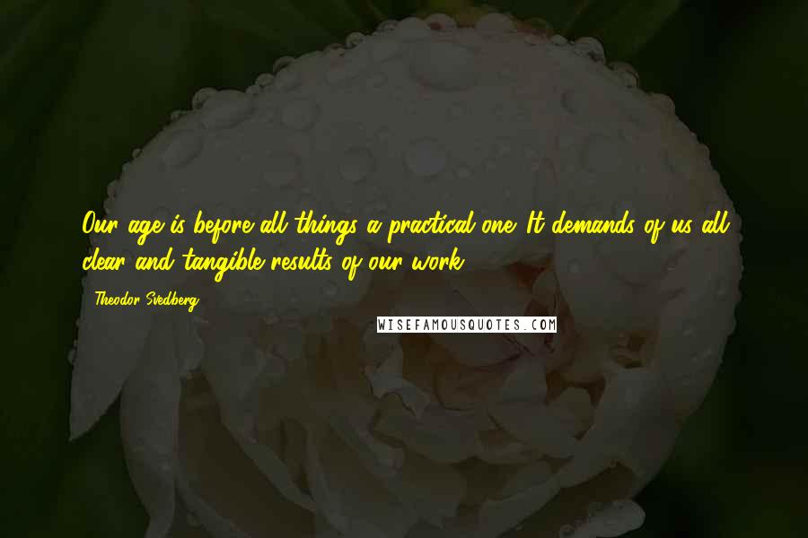 Theodor Svedberg Quotes: Our age is before all things a practical one. It demands of us all clear and tangible results of our work.