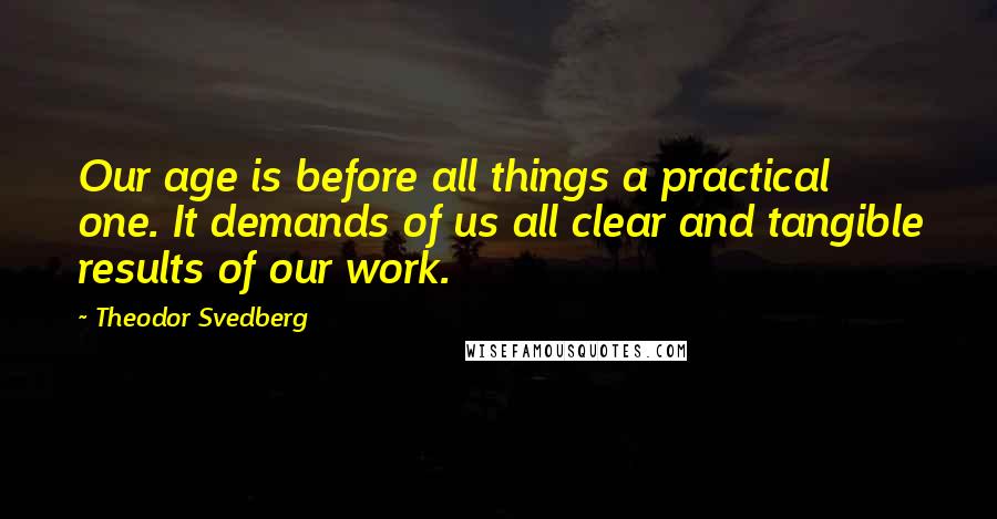 Theodor Svedberg Quotes: Our age is before all things a practical one. It demands of us all clear and tangible results of our work.