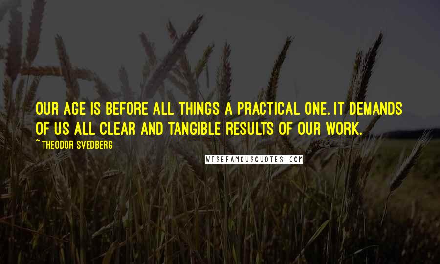 Theodor Svedberg Quotes: Our age is before all things a practical one. It demands of us all clear and tangible results of our work.